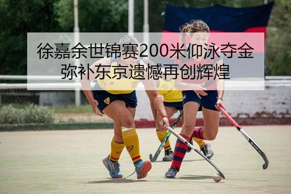 徐嘉余世锦赛200米仰泳夺金 弥补东京遗憾再创辉煌